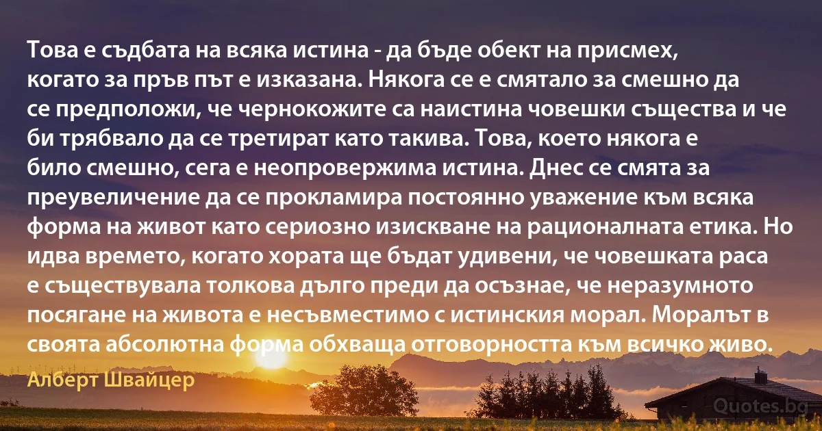 Това е съдбата на всяка истина - да бъде обект на присмех, когато за пръв път е изказана. Някога се е смятало за смешно да се предположи, че чернокожите са наистина човешки същества и че би трябвало да се третират като такива. Това, което някога е било смешно, сега е неопровержима истина. Днес се смята за преувеличение да се прокламира постоянно уважение към всяка форма на живот като сериозно изискване на рационалната етика. Но идва времето, когато хората ще бъдат удивени, че човешката раса е съществувала толкова дълго преди да осъзнае, че неразумното посягане на живота е несъвместимо с истинския морал. Моралът в своята абсолютна форма обхваща отговорността към всичко живо. (Алберт Швайцер)