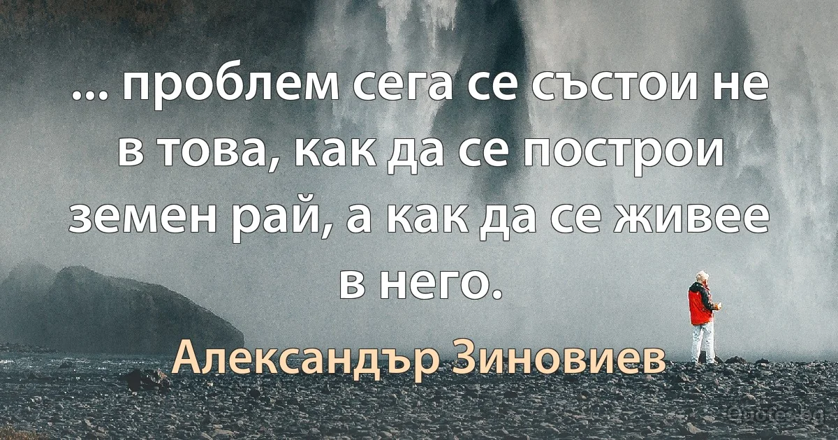 ... проблем сега се състои не в това, как да се построи земен рай, а как да се живее в него. (Александър Зиновиев)