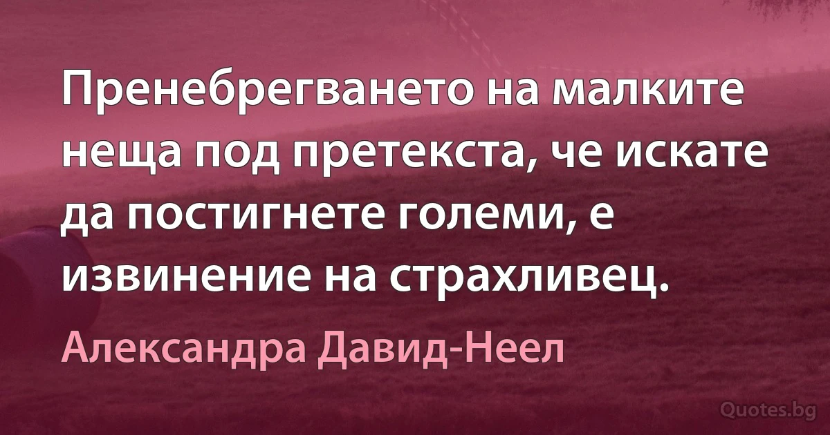 Пренебрегването на малките неща под претекста, че искате да постигнете големи, е извинение на страхливец. (Александра Давид-Неел)