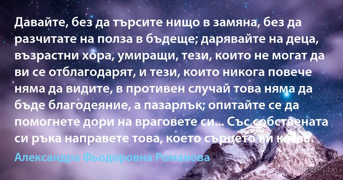 Давайте, без да търсите нищо в замяна, без да разчитате на полза в бъдеще; дарявайте на деца, възрастни хора, умиращи, тези, които не могат да ви се отблагодарят, и тези, които никога повече няма да видите, в противен случай това няма да бъде благодеяние, а пазарлък; опитайте се да помогнете дори на враговете си... Със собствената си ръка направете това, което сърцето ви казва. (Александра Фьодоровна Романова)