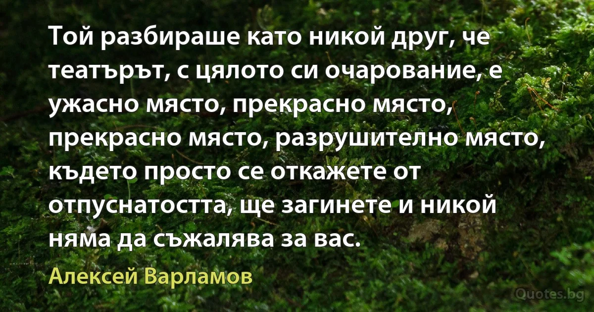 Той разбираше като никой друг, че театърът, с цялото си очарование, е ужасно място, прекрасно място, прекрасно място, разрушително място, където просто се откажете от отпуснатостта, ще загинете и никой няма да съжалява за вас. (Алексей Варламов)