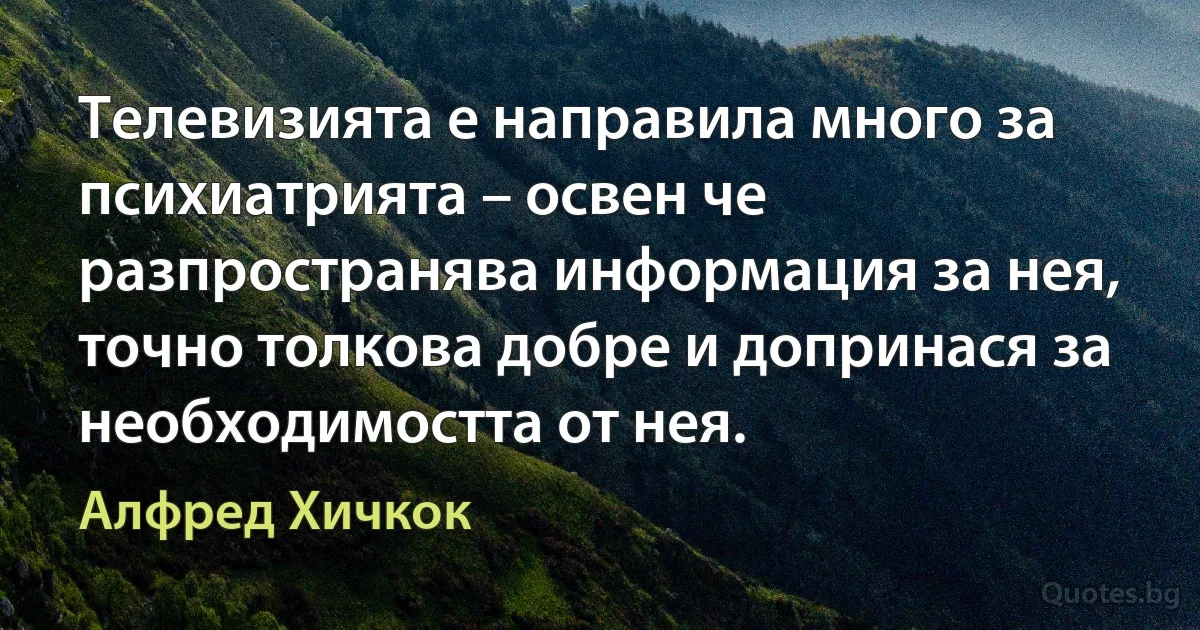 Телевизията е направила много за психиатрията – освен че разпространява информация за нея, точно толкова добре и допринася за необходимостта от нея. (Алфред Хичкок)