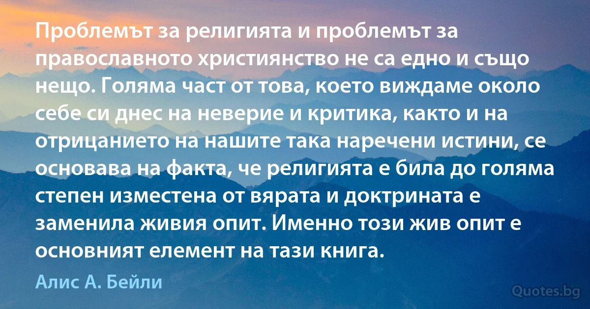 Проблемът за религията и проблемът за православното християнство не са едно и също нещо. Голяма част от това, което виждаме около себе си днес на неверие и критика, както и на отрицанието на нашите така наречени истини, се основава на факта, че религията е била до голяма степен изместена от вярата и доктрината е заменила живия опит. Именно този жив опит е основният елемент на тази книга. (Алис А. Бейли)