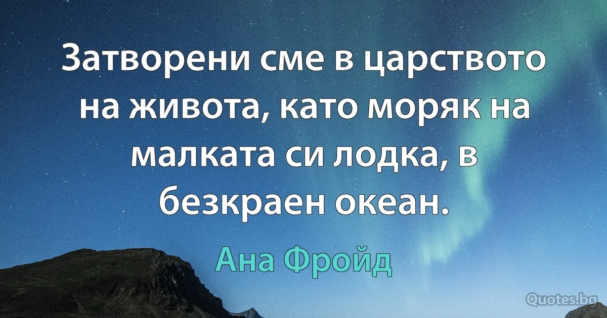 Затворени сме в царството на живота, като моряк на малката си лодка, в безкраен океан. (Ана Фройд)