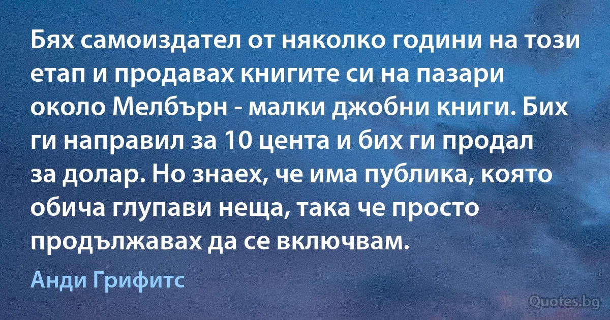 Бях самоиздател от няколко години на този етап и продавах книгите си на пазари около Мелбърн - малки джобни книги. Бих ги направил за 10 цента и бих ги продал за долар. Но знаех, че има публика, която обича глупави неща, така че просто продължавах да се включвам. (Анди Грифитс)