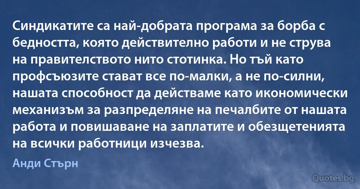 Синдикатите са най-добрата програма за борба с бедността, която действително работи и не струва на правителството нито стотинка. Но тъй като профсъюзите стават все по-малки, а не по-силни, нашата способност да действаме като икономически механизъм за разпределяне на печалбите от нашата работа и повишаване на заплатите и обезщетенията на всички работници изчезва. (Анди Стърн)