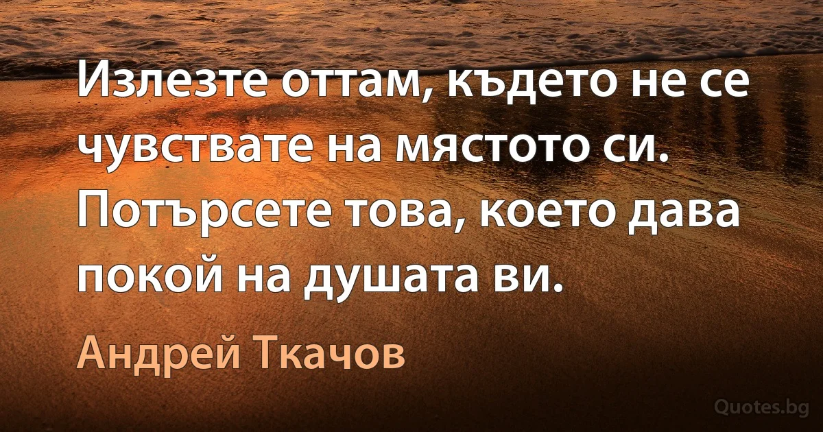 Излезте оттам, където не се чувствате на мястото си.
Потърсете това, което дава покой на душата ви. (Андрей Ткачов)