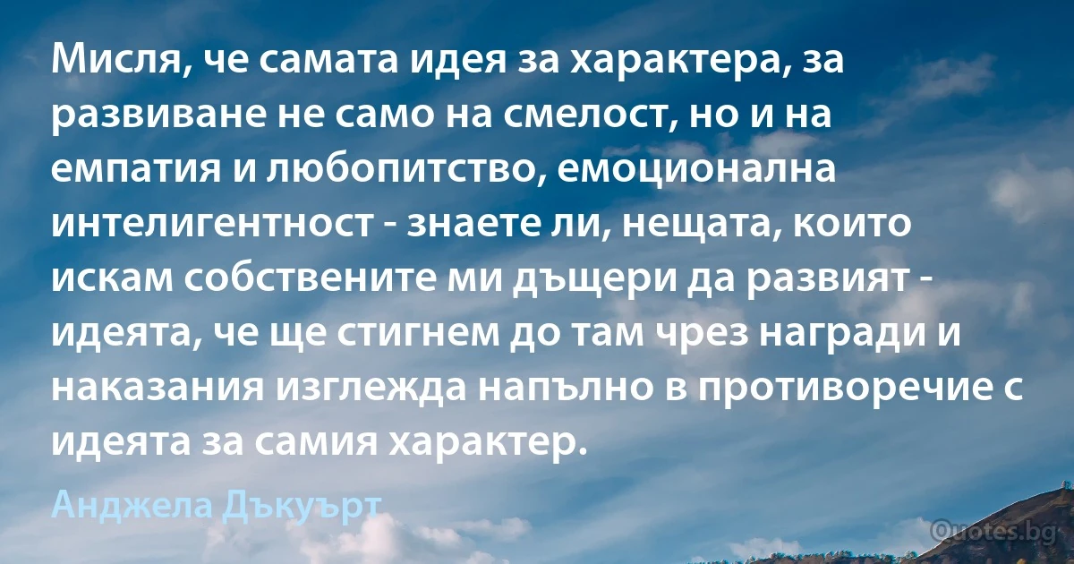 Мисля, че самата идея за характера, за развиване не само на смелост, но и на емпатия и любопитство, емоционална интелигентност - знаете ли, нещата, които искам собствените ми дъщери да развият - идеята, че ще стигнем до там чрез награди и наказания изглежда напълно в противоречие с идеята за самия характер. (Анджела Дъкуърт)