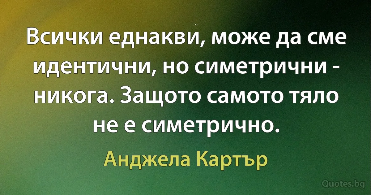 Всички еднакви, може да сме идентични, но симетрични - никога. Защото самото тяло не е симетрично. (Анджела Картър)