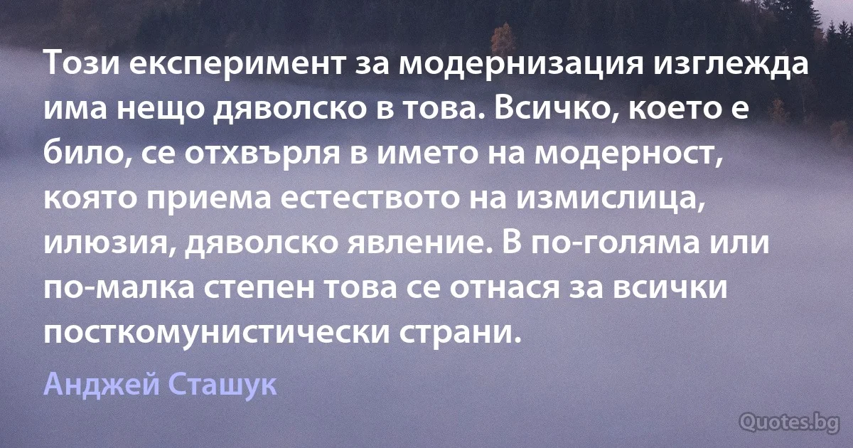 Този експеримент за модернизация изглежда има нещо дяволско в това. Всичко, което е било, се отхвърля в името на модерност, която приема естеството на измислица, илюзия, дяволско явление. В по-голяма или по-малка степен това се отнася за всички посткомунистически страни. (Анджей Сташук)