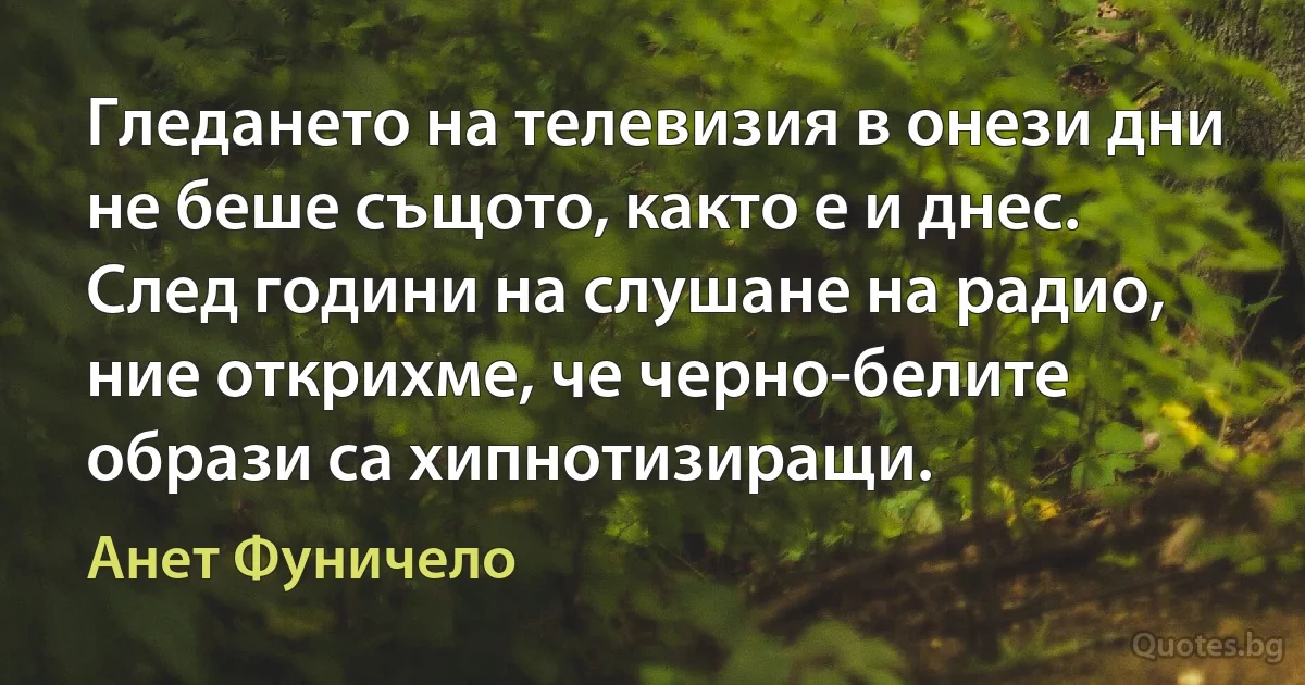 Гледането на телевизия в онези дни не беше същото, както е и днес. След години на слушане на радио, ние открихме, че черно-белите образи са хипнотизиращи. (Анет Фуничело)