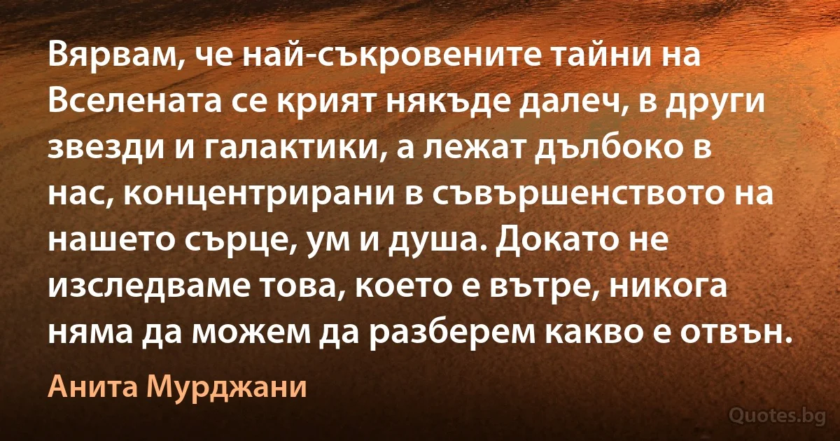 Вярвам, че най-съкровените тайни на Вселената се крият някъде далеч, в други звезди и галактики, а лежат дълбоко в нас, концентрирани в съвършенството на нашето сърце, ум и душа. Докато не изследваме това, което е вътре, никога няма да можем да разберем какво е отвън. (Анита Мурджани)