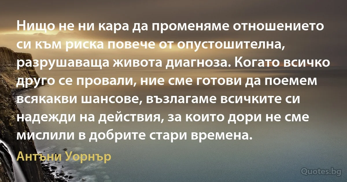 Нищо не ни кара да променяме отношението си към риска повече от опустошителна, разрушаваща живота диагноза. Когато всичко друго се провали, ние сме готови да поемем всякакви шансове, възлагаме всичките си надежди на действия, за които дори не сме мислили в добрите стари времена. (Антъни Уорнър)