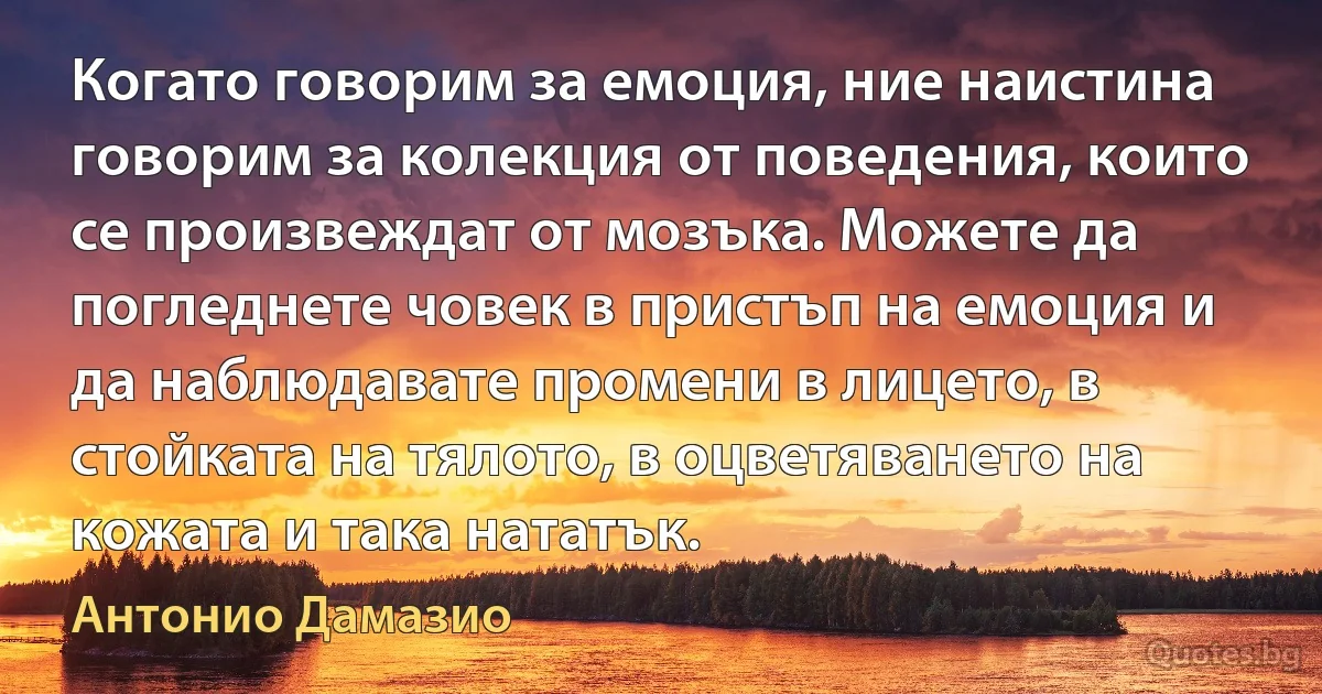 Когато говорим за емоция, ние наистина говорим за колекция от поведения, които се произвеждат от мозъка. Можете да погледнете човек в пристъп на емоция и да наблюдавате промени в лицето, в стойката на тялото, в оцветяването на кожата и така нататък. (Антонио Дамазио)