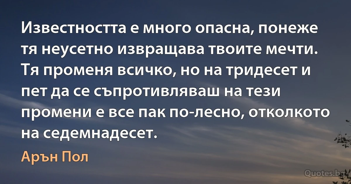 Известността е много опасна, понеже тя неусетно извращава твоите мечти. Тя променя всичко, но на тридесет и пет да се съпротивляваш на тези промени е все пак по-лесно, отколкото на седемнадесет. (Арън Пол)