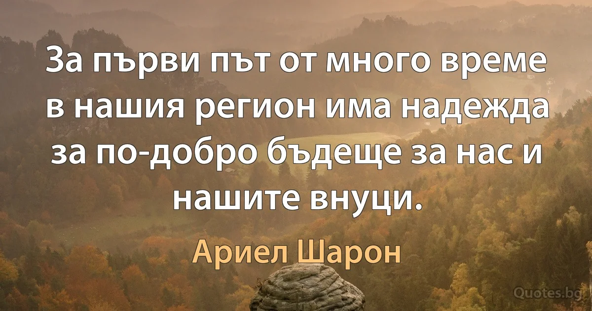 За първи път от много време в нашия регион има надежда за по-добро бъдеще за нас и нашите внуци. (Ариел Шарон)