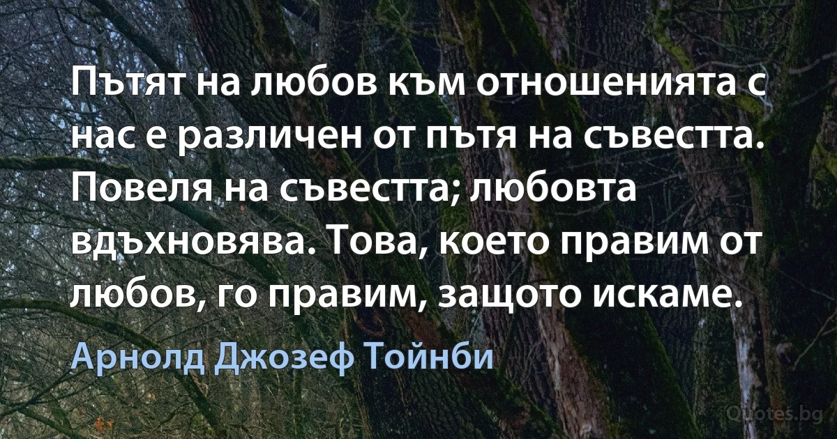 Пътят на любов към отношенията с нас е различен от пътя на съвестта. Повеля на съвестта; любовта вдъхновява. Това, което правим от любов, го правим, защото искаме. (Арнолд Джозеф Тойнби)