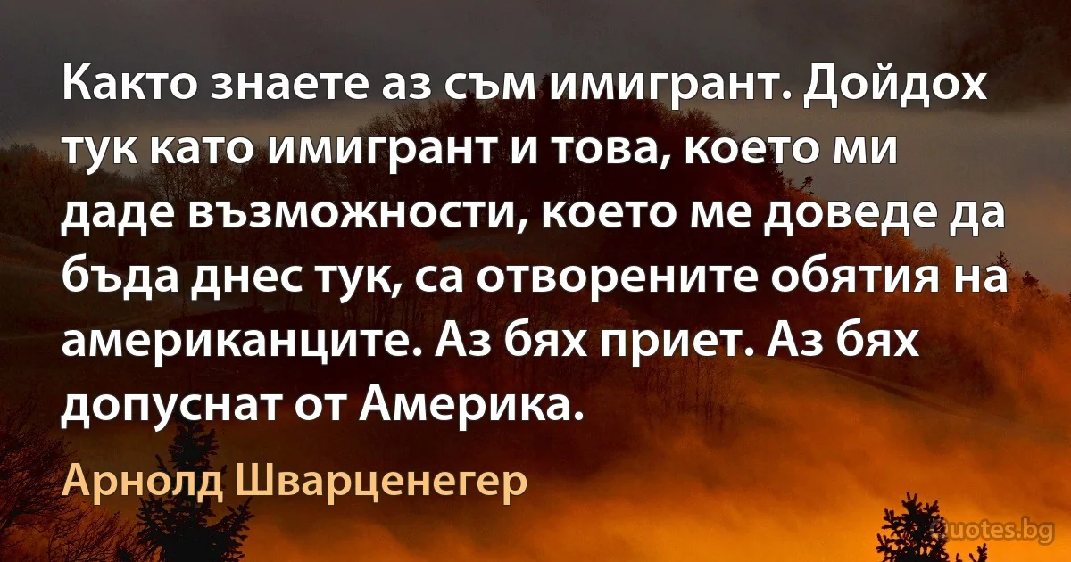 Както знаете аз съм имигрант. Дойдох тук като имигрант и това, което ми даде възможности, което ме доведе да бъда днес тук, са отворените обятия на американците. Аз бях приет. Аз бях допуснат от Америка. (Арнолд Шварценегер)