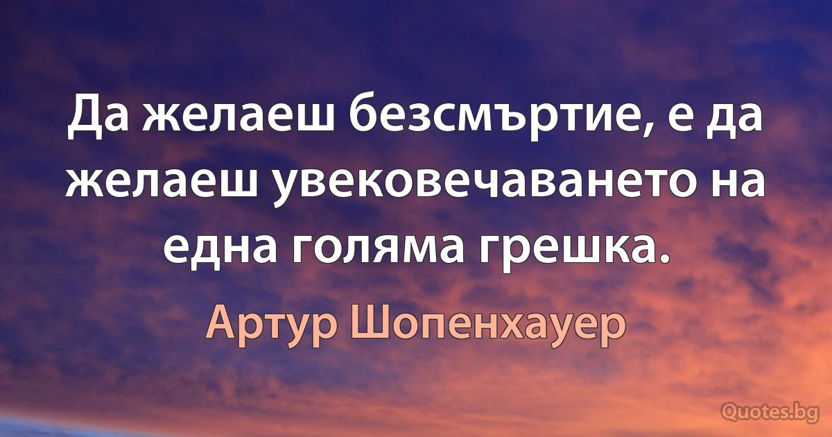 Да желаеш безсмъртие, е да желаеш увековечаването на една голяма грешка. (Артур Шопенхауер)