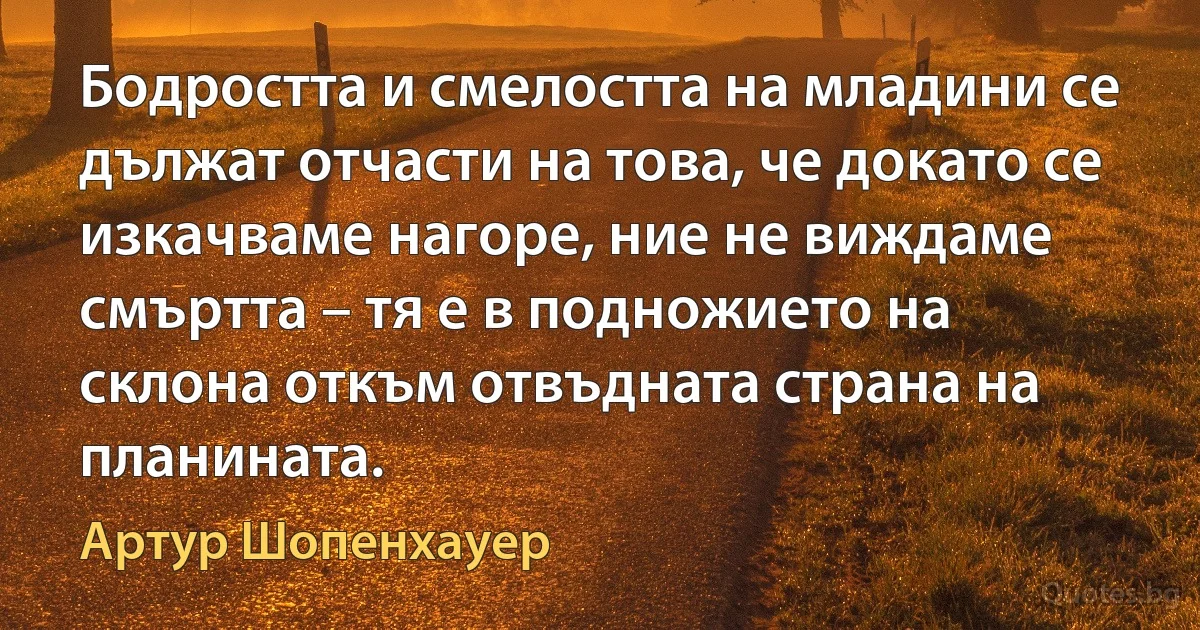 Бодростта и смелостта на младини се дължат отчасти на това, че докато се изкачваме нагоре, ние не виждаме смъртта – тя е в подножието на склона откъм отвъдната страна на планината. (Артур Шопенхауер)