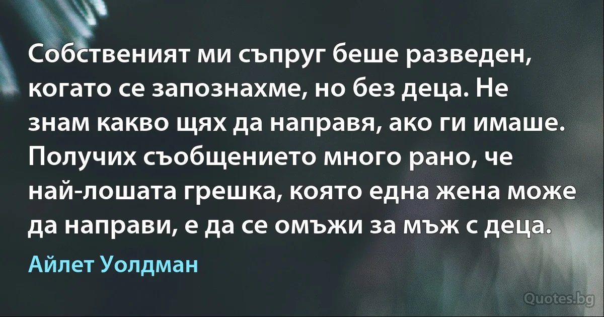 Собственият ми съпруг беше разведен, когато се запознахме, но без деца. Не знам какво щях да направя, ако ги имаше. Получих съобщението много рано, че най-лошата грешка, която една жена може да направи, е да се омъжи за мъж с деца. (Айлет Уолдман)