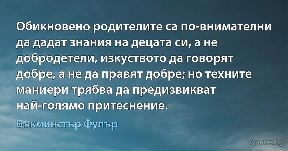 Обикновено родителите са по-внимателни да дадат знания на децата си, а не добродетели, изкуството да говорят добре, а не да правят добре; но техните маниери трябва да предизвикват най-голямо притеснение. (Бъкминстър Фулър)