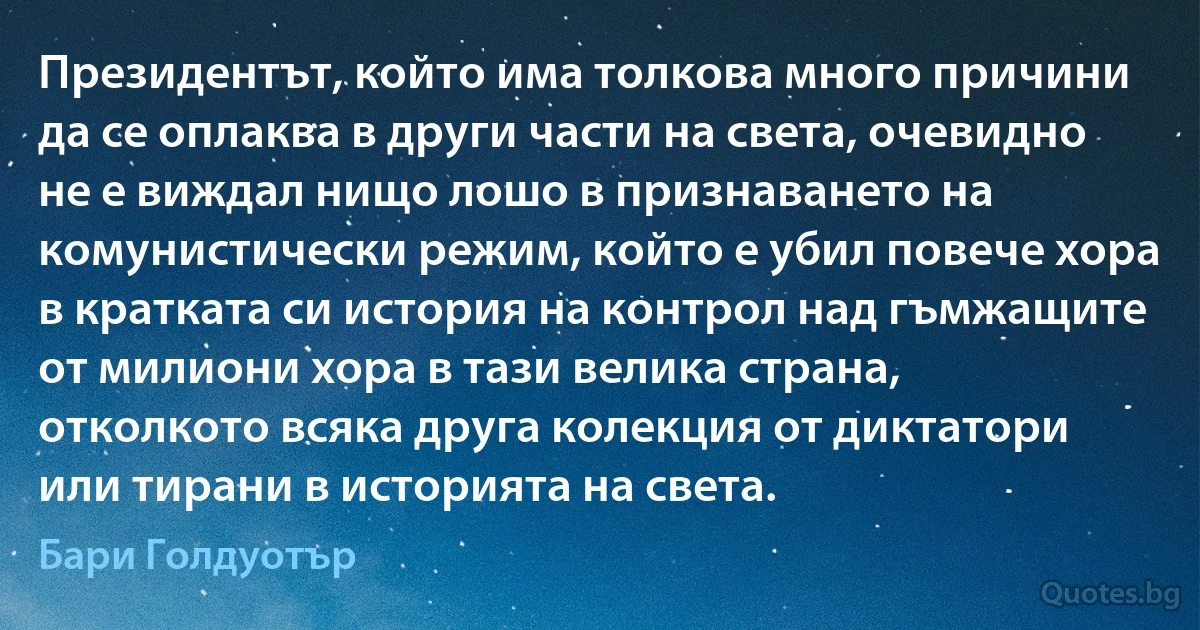 Президентът, който има толкова много причини да се оплаква в други части на света, очевидно не е виждал нищо лошо в признаването на комунистически режим, който е убил повече хора в кратката си история на контрол над гъмжащите от милиони хора в тази велика страна, отколкото всяка друга колекция от диктатори или тирани в историята на света. (Бари Голдуотър)