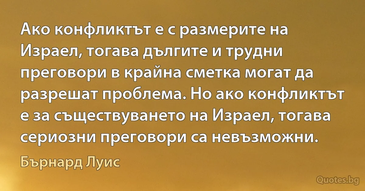 Ако конфликтът е с размерите на Израел, тогава дългите и трудни преговори в крайна сметка могат да разрешат проблема. Но ако конфликтът е за съществуването на Израел, тогава сериозни преговори са невъзможни. (Бърнард Луис)