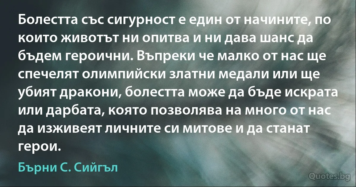 Болестта със сигурност е един от начините, по които животът ни опитва и ни дава шанс да бъдем героични. Въпреки че малко от нас ще спечелят олимпийски златни медали или ще убият дракони, болестта може да бъде искрата или дарбата, която позволява на много от нас да изживеят личните си митове и да станат герои. (Бърни С. Сийгъл)