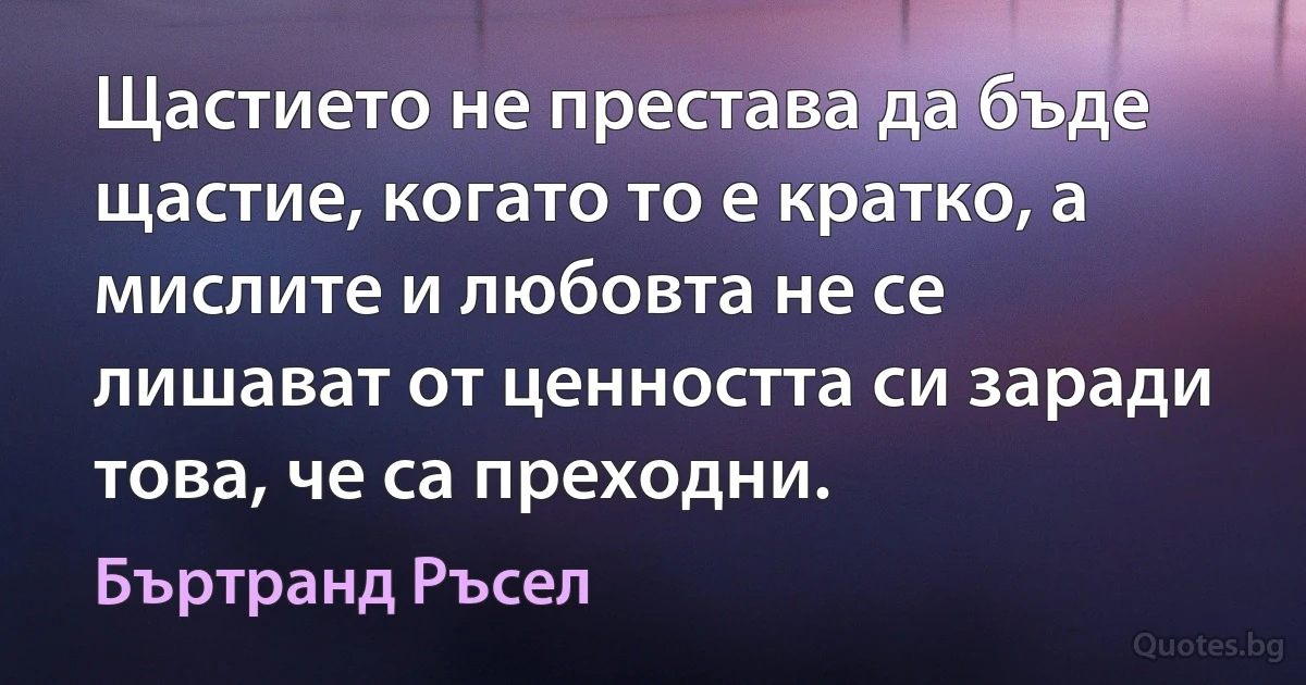 Щастието не престава да бъде щастие, когато то е кратко, а мислите и любовта не се лишават от ценността си заради това, че са преходни. (Бъртранд Ръсел)