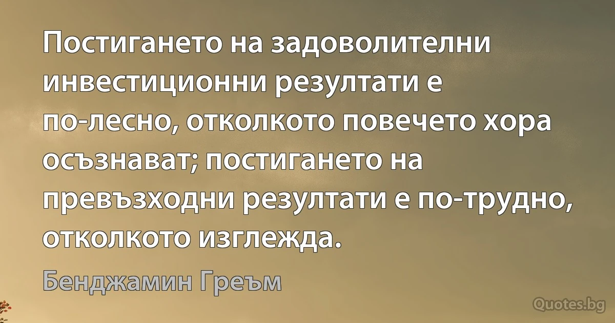 Постигането на задоволителни инвестиционни резултати е по-лесно, отколкото повечето хора осъзнават; постигането на превъзходни резултати е по-трудно, отколкото изглежда. (Бенджамин Греъм)