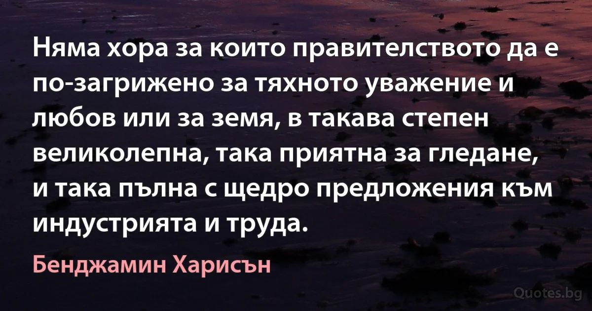 Няма хора за които правителството да е по-загрижено за тяхното уважение и любов или за земя, в такава степен великолепна, така приятна за гледане, и така пълна с щедро предложения към индустрията и труда. (Бенджамин Харисън)