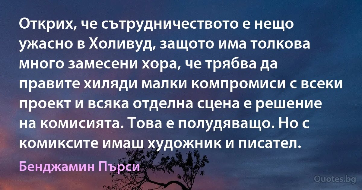 Открих, че сътрудничеството е нещо ужасно в Холивуд, защото има толкова много замесени хора, че трябва да правите хиляди малки компромиси с всеки проект и всяка отделна сцена е решение на комисията. Това е полудяващо. Но с комиксите имаш художник и писател. (Бенджамин Пърси)