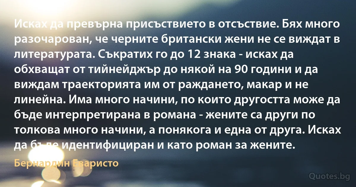 Исках да превърна присъствието в отсъствие. Бях много разочарован, че черните британски жени не се виждат в литературата. Съкратих го до 12 знака - исках да обхващат от тийнейджър до някой на 90 години и да виждам траекторията им от раждането, макар и не линейна. Има много начини, по които другостта може да бъде интерпретирана в романа - жените са други по толкова много начини, а понякога и една от друга. Исках да бъде идентифициран и като роман за жените. (Бернардин Еваристо)