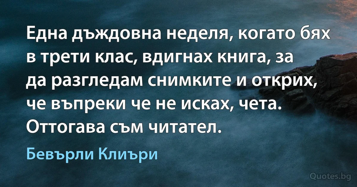 Една дъждовна неделя, когато бях в трети клас, вдигнах книга, за да разгледам снимките и открих, че въпреки че не исках, чета. Оттогава съм читател. (Бевърли Клиъри)