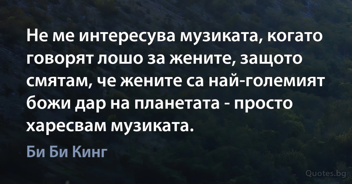 Не ме интересува музиката, когато говорят лошо за жените, защото смятам, че жените са най-големият божи дар на планетата - просто харесвам музиката. (Би Би Кинг)