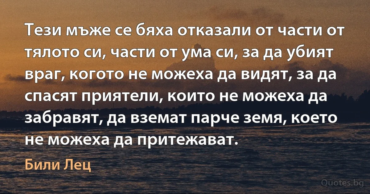 Тези мъже се бяха отказали от части от тялото си, части от ума си, за да убият враг, когото не можеха да видят, за да спасят приятели, които не можеха да забравят, да вземат парче земя, което не можеха да притежават. (Били Лец)