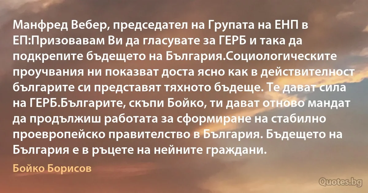 Манфред Вебер, председател на Групата на ЕНП в ЕП:Призовавам Ви да гласувате за ГЕРБ и така да подкрепите бъдещето на България.Социологическите проучвания ни показват доста ясно как в действителност българите си представят тяхното бъдеще. Те дават сила на ГЕРБ.Българите, скъпи Бойко, ти дават отново мандат да продължиш работата за сформиране на стабилно проевропейско правителство в България. Бъдещето на България е в ръцете на нейните граждани. (Бойко Борисов)