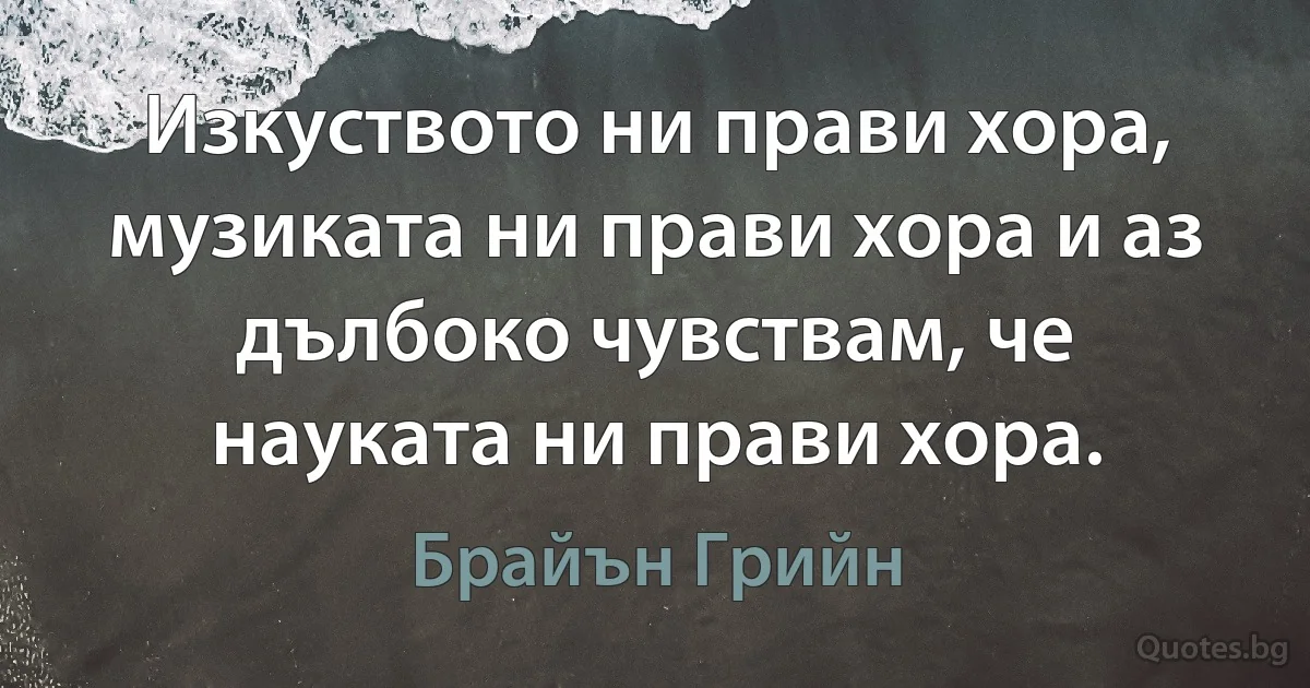 Изкуството ни прави хора, музиката ни прави хора и аз дълбоко чувствам, че науката ни прави хора. (Брайън Грийн)