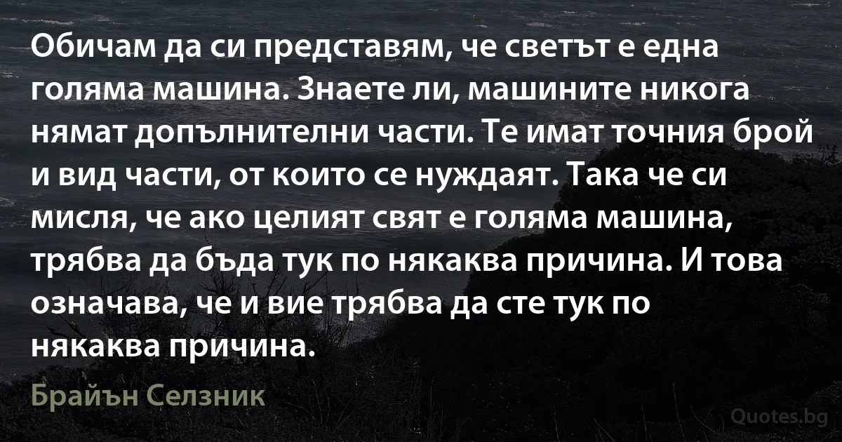 Обичам да си представям, че светът е една голяма машина. Знаете ли, машините никога нямат допълнителни части. Те имат точния брой и вид части, от които се нуждаят. Така че си мисля, че ако целият свят е голяма машина, трябва да бъда тук по някаква причина. И това означава, че и вие трябва да сте тук по някаква причина. (Брайън Селзник)