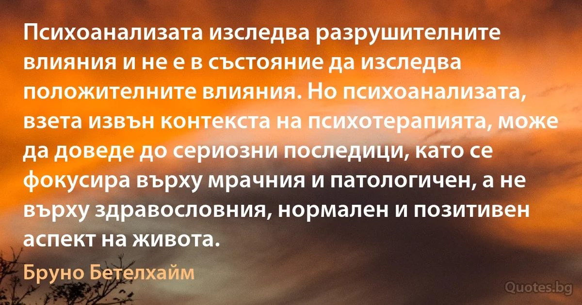 Психоанализата изследва разрушителните влияния и не е в състояние да изследва положителните влияния. Но психоанализата, взета извън контекста на психотерапията, може да доведе до сериозни последици, като се фокусира върху мрачния и патологичен, а не върху здравословния, нормален и позитивен аспект на живота. (Бруно Бетелхайм)