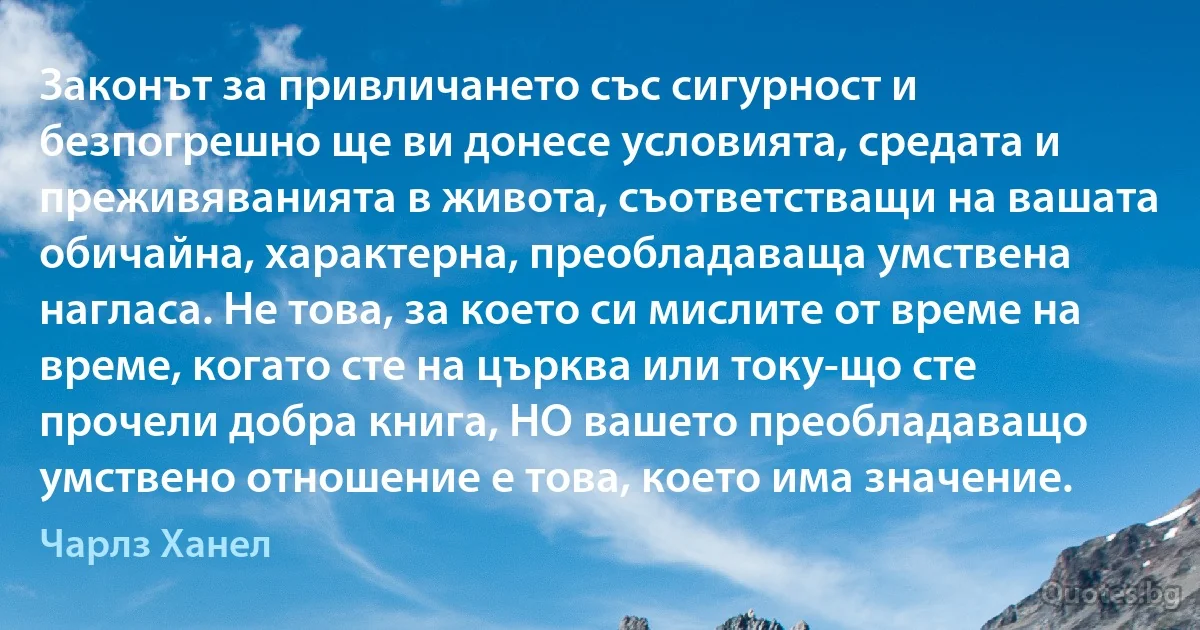 Законът за привличането със сигурност и безпогрешно ще ви донесе условията, средата и преживяванията в живота, съответстващи на вашата обичайна, характерна, преобладаваща умствена нагласа. Не това, за което си мислите от време на време, когато сте на църква или току-що сте прочели добра книга, НО вашето преобладаващо умствено отношение е това, което има значение. (Чарлз Ханел)