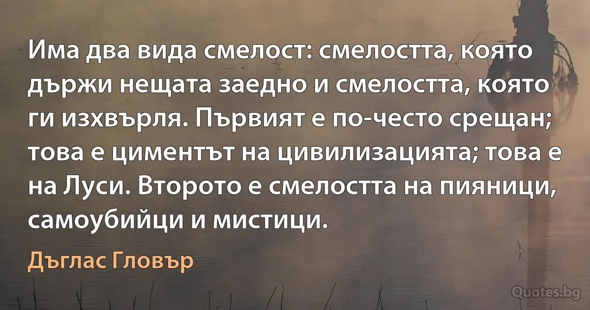 Има два вида смелост: смелостта, която държи нещата заедно и смелостта, която ги изхвърля. Първият е по-често срещан; това е циментът на цивилизацията; това е на Луси. Второто е смелостта на пияници, самоубийци и мистици. (Дъглас Гловър)