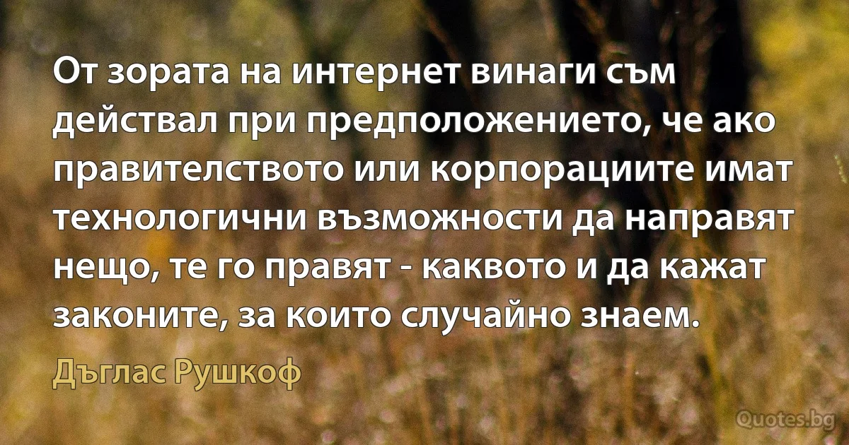 От зората на интернет винаги съм действал при предположението, че ако правителството или корпорациите имат технологични възможности да направят нещо, те го правят - каквото и да кажат законите, за които случайно знаем. (Дъглас Рушкоф)