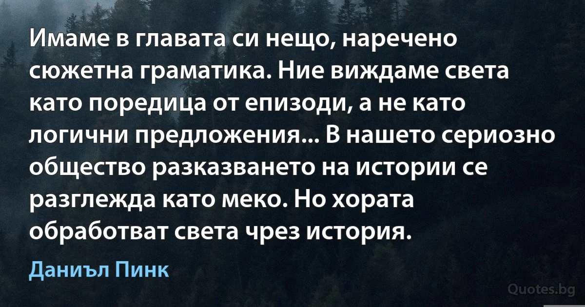 Имаме в главата си нещо, наречено сюжетна граматика. Ние виждаме света като поредица от епизоди, а не като логични предложения... В нашето сериозно общество разказването на истории се разглежда като меко. Но хората обработват света чрез история. (Даниъл Пинк)