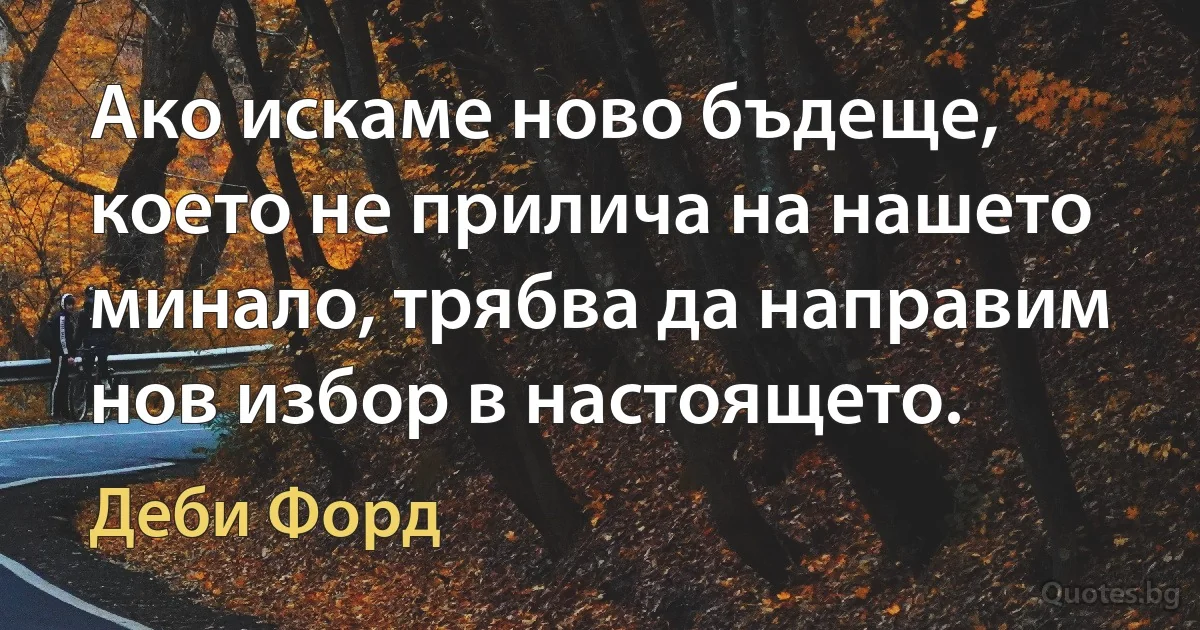 Ако искаме ново бъдеще, което не прилича на нашето минало, трябва да направим нов избор в настоящето. (Деби Форд)