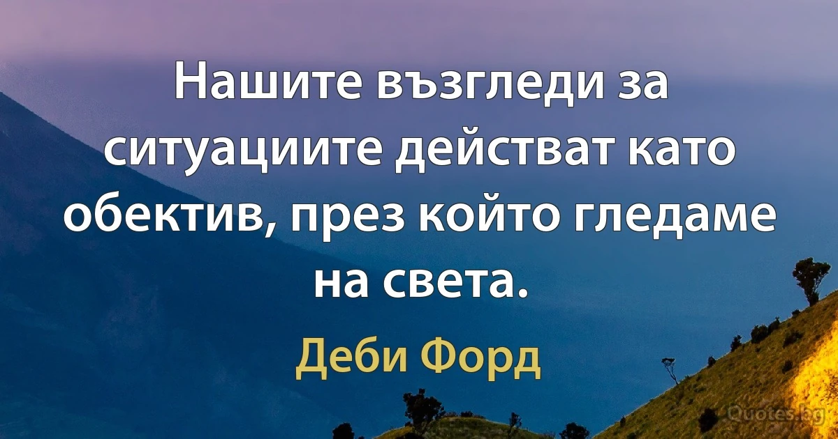 Нашите възгледи за ситуациите действат като обектив, през който гледаме на света. (Деби Форд)