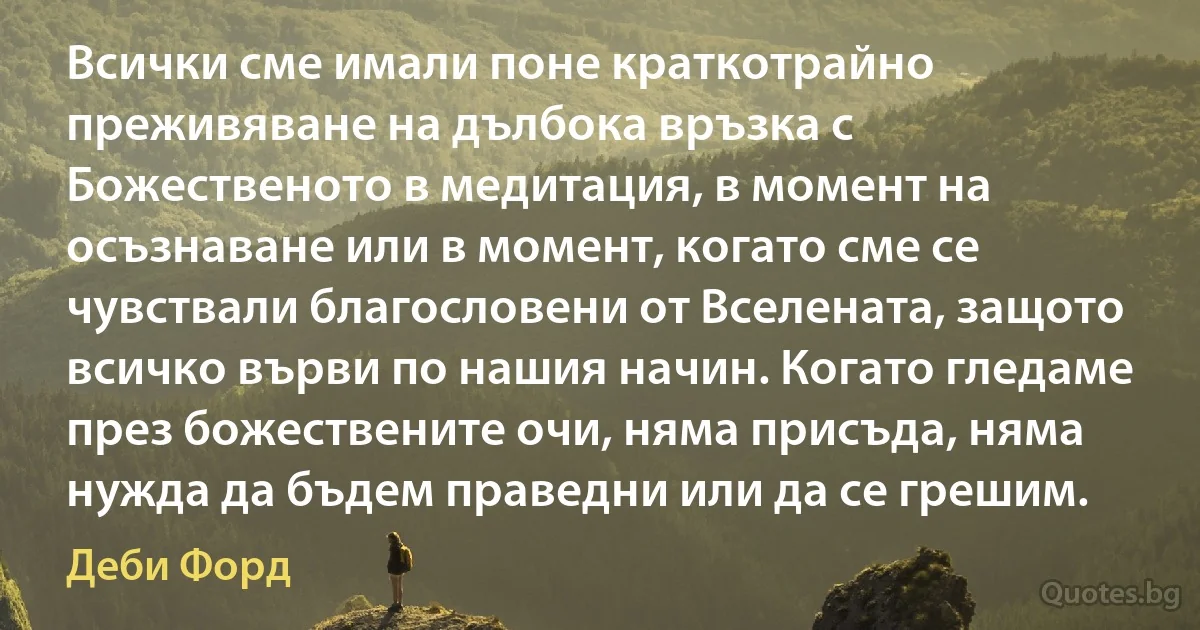 Всички сме имали поне краткотрайно преживяване на дълбока връзка с Божественото в медитация, в момент на осъзнаване или в момент, когато сме се чувствали благословени от Вселената, защото всичко върви по нашия начин. Когато гледаме през божествените очи, няма присъда, няма нужда да бъдем праведни или да се грешим. (Деби Форд)