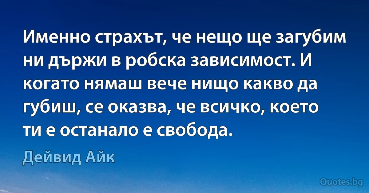 Именно страхът, че нещо ще загубим ни държи в робска зависимост. И когато нямаш вече нищо какво да губиш, се оказва, че всичко, което ти е останало е свобода. (Дейвид Айк)