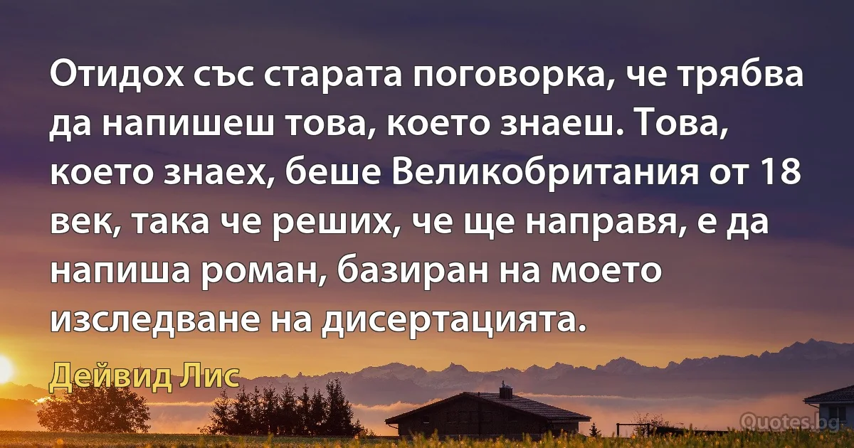 Отидох със старата поговорка, че трябва да напишеш това, което знаеш. Това, което знаех, беше Великобритания от 18 век, така че реших, че ще направя, е да напиша роман, базиран на моето изследване на дисертацията. (Дейвид Лис)